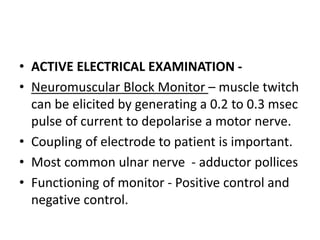 • ACTIVE ELECTRICAL EXAMINATION -
• Neuromuscular Block Monitor – muscle twitch
can be elicited by generating a 0.2 to 0.3 msec
pulse of current to depolarise a motor nerve.
• Coupling of electrode to patient is important.
• Most common ulnar nerve - adductor pollices
• Functioning of monitor - Positive control and
negative control.
 