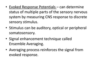 • Evoked Response Potentials – can determine
status of multiple parts of the sensory nervous
system by measuring CNS response to discrete
sensory stimulus.
• Stimulus can be auditory, optical or peripheral
somatosensory.
• Signal enhancement technique called
Ensemble Averaging.
• Averaging process reinforces the signal from
evoked response.
 