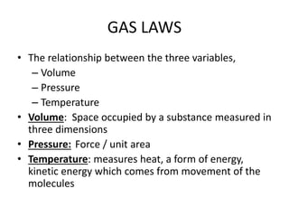 GAS LAWS
• The relationship between the three variables,
– Volume
– Pressure
– Temperature
• Volume: Space occupied by a substance measured in
three dimensions
• Pressure: Force / unit area
• Temperature: measures heat, a form of energy,
kinetic energy which comes from movement of the
molecules
 
