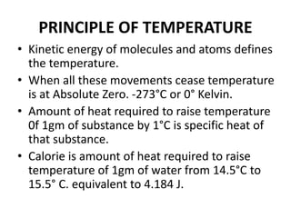 PRINCIPLE OF TEMPERATURE
• Kinetic energy of molecules and atoms defines
the temperature.
• When all these movements cease temperature
is at Absolute Zero. -273°C or 0° Kelvin.
• Amount of heat required to raise temperature
0f 1gm of substance by 1°C is specific heat of
that substance.
• Calorie is amount of heat required to raise
temperature of 1gm of water from 14.5°C to
15.5° C. equivalent to 4.184 J.
 