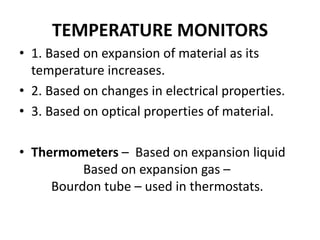 TEMPERATURE MONITORS
• 1. Based on expansion of material as its
temperature increases.
• 2. Based on changes in electrical properties.
• 3. Based on optical properties of material.
• Thermometers – Based on expansion liquid
Based on expansion gas –
Bourdon tube – used in thermostats.
 