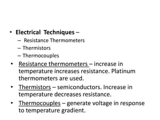 • Electrical Techniques –
– Resistance Thermometers
– Thermistors
– Thermocouples
• Resistance thermometers – increase in
temperature increases resistance. Platinum
thermometers are used.
• Thermistors – semiconductors. Increase in
temperature decreases resistance.
• Thermocouples – generate voltage in response
to temperature gradient.
 