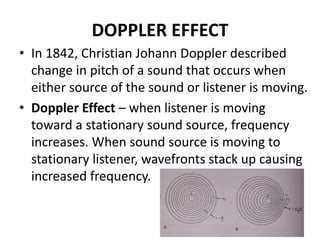 DOPPLER EFFECT
• In 1842, Christian Johann Doppler described
change in pitch of a sound that occurs when
either source of the sound or listener is moving.
• Doppler Effect – when listener is moving
toward a stationary sound source, frequency
increases. When sound source is moving to
stationary listener, wavefronts stack up causing
increased frequency.
 