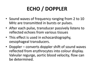 ECHO / DOPPLER
• Sound waves of frequency ranging from 2 to 10
MHz are transmitted in bursts or pulses.
• After each pulse, transducer passively listens to
reflected echoes from various tissues
• This effect is used in echocardiography,
oesophageal transducers.
• Doppler – converts doppler shift of sound waves
reflected from erythrocytes into colour display.
Valvular regurge, aortic blood velocity, flow can
be determined.
 