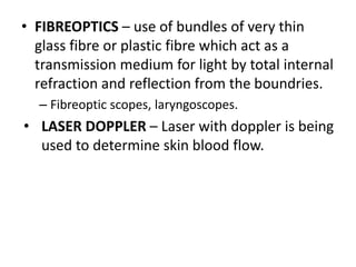 • FIBREOPTICS – use of bundles of very thin
glass fibre or plastic fibre which act as a
transmission medium for light by total internal
refraction and reflection from the boundries.
– Fibreoptic scopes, laryngoscopes.
• LASER DOPPLER – Laser with doppler is being
used to determine skin blood flow.
 