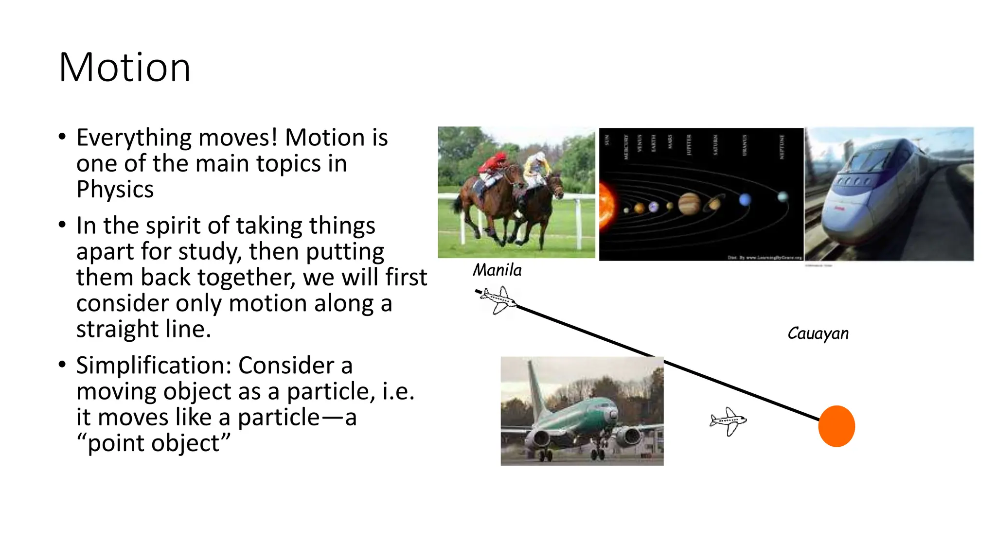 Motion
• Everything moves! Motion is
one of the main topics in
Physics
• In the spirit of taking things
apart for study, then putting
them back together, we will first
consider only motion along a
straight line.
• Simplification: Consider a
moving object as a particle, i.e.
it moves like a particle—a
“point object”
Manila
Cauayan