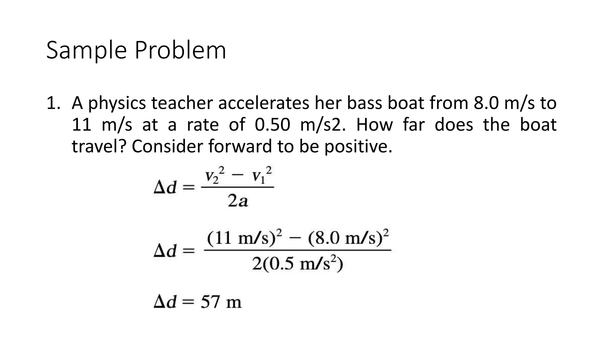 Sample Problem
1. A physics teacher accelerates her bass boat from 8.0 m/s to
11 m/s at a rate of 0.50 m/s2. How far does the boat
travel? Consider forward to be positive.
