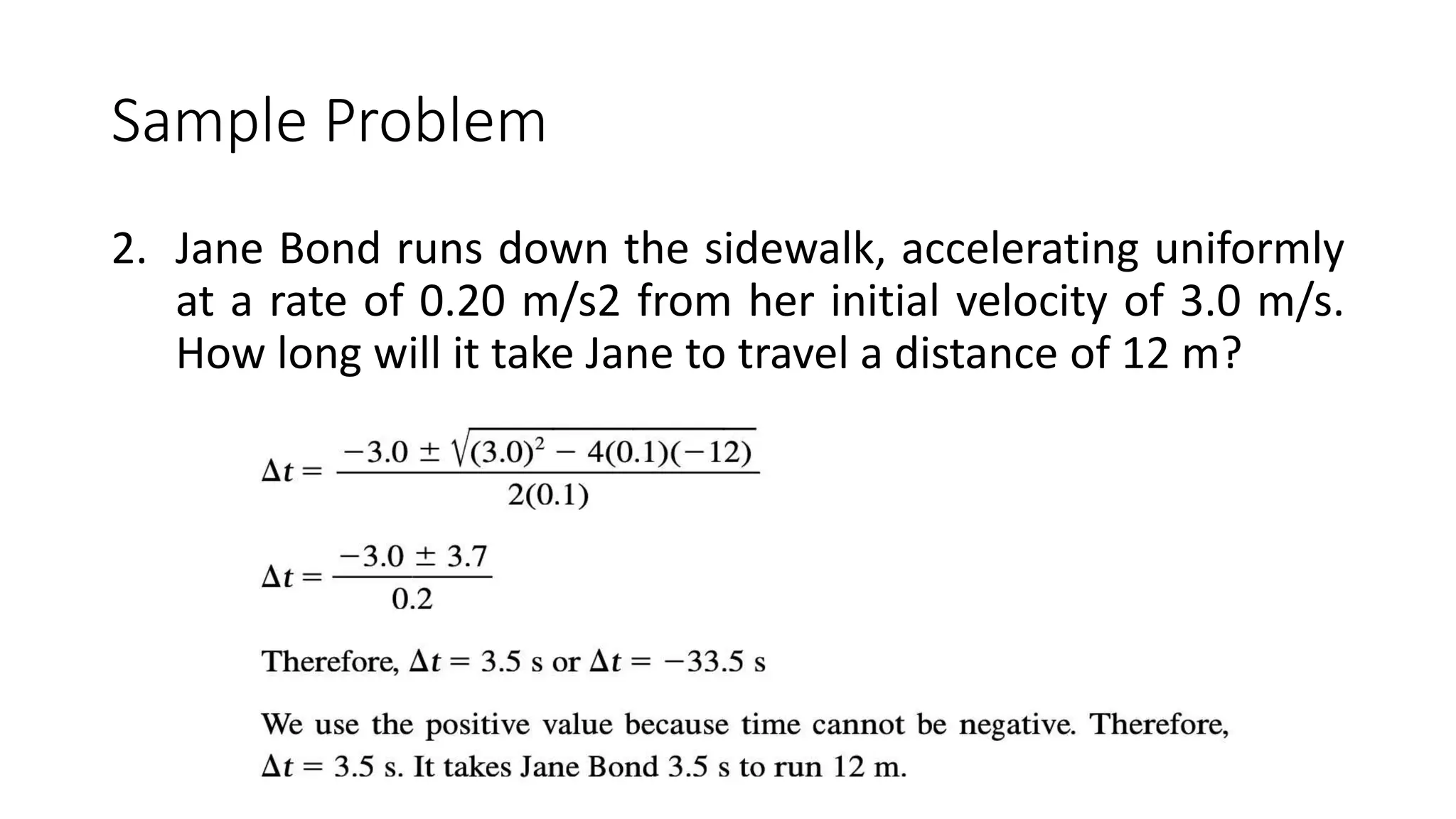 Sample Problem
2. Jane Bond runs down the sidewalk, accelerating uniformly
at a rate of 0.20 m/s2 from her initial velocity of 3.0 m/s.
How long will it take Jane to travel a distance of 12 m?