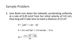 Sample Problem
2. Jane Bond runs down the sidewalk, accelerating uniformly
at a rate of 0.20 m/s2 from her initial velocity of 3.0 m/s.
How long will it take Jane to travel a distance of 12 m?