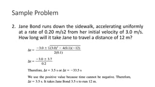 Sample Problem
2. Jane Bond runs down the sidewalk, accelerating uniformly
at a rate of 0.20 m/s2 from her initial velocity of 3.0 m/s.
How long will it take Jane to travel a distance of 12 m?