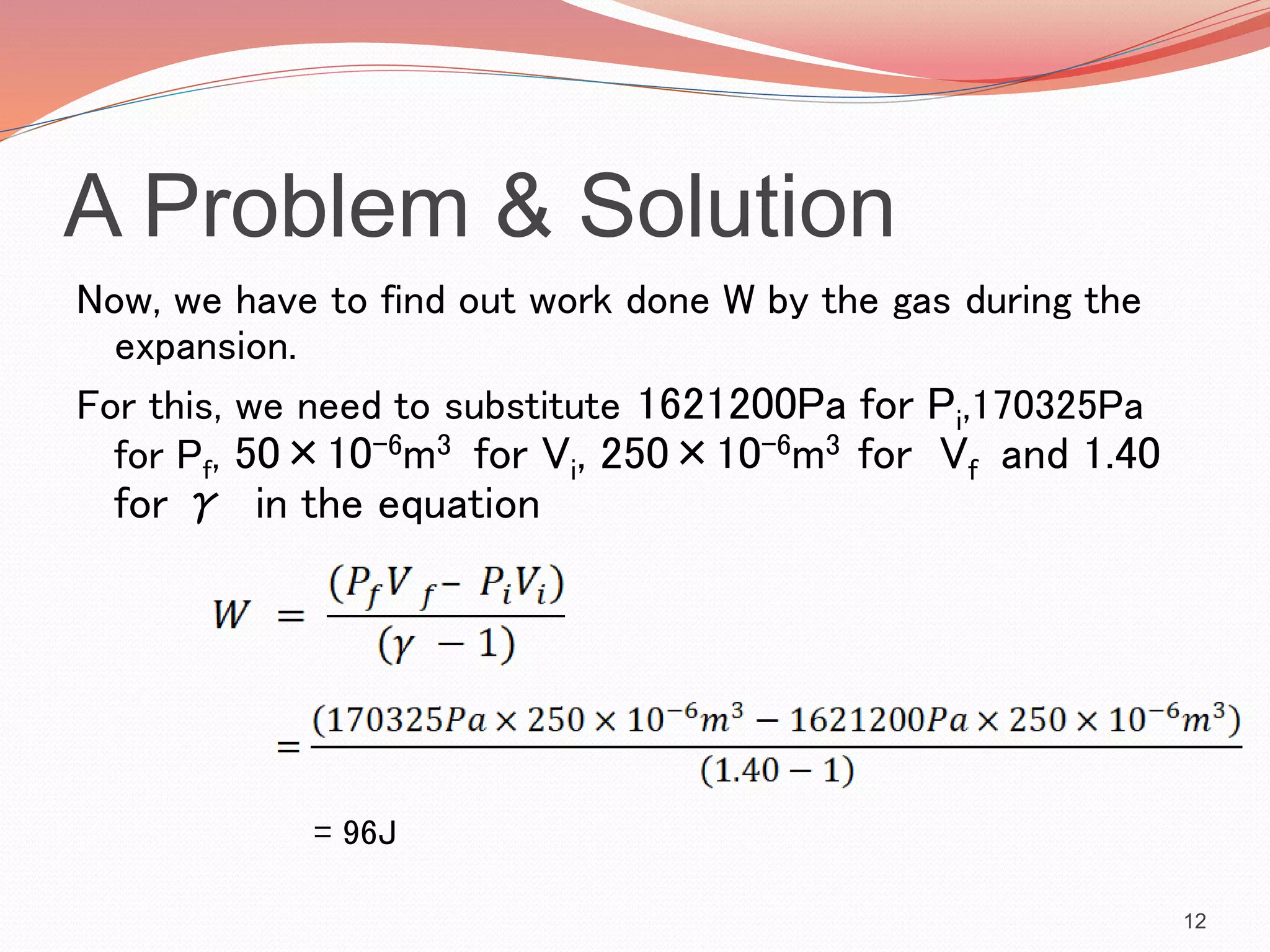 A Problem & Solution
Now, we have to find out work done W by the gas during the
expansion.
For this, we need to substitute 1621200Pa for Pi,170325Pa
for Pf, 50×10-6m3 for Vi, 250×10-6m3 for Vf and 1.40
for γ in the equation
= 96J
12
 