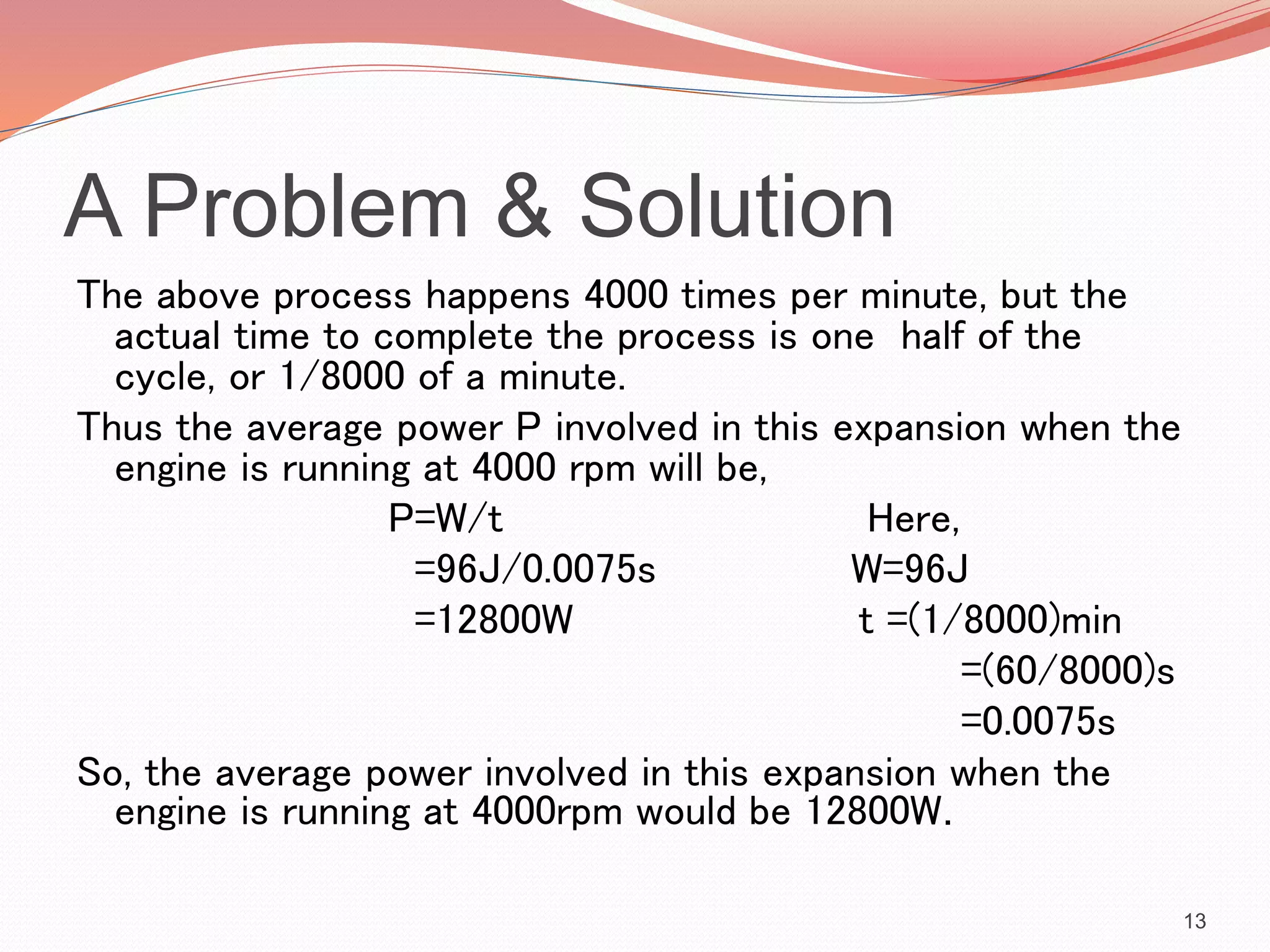 A Problem & Solution
The above process happens 4000 times per minute, but the
actual time to complete the process is one half of the
cycle, or 1/8000 of a minute.
Thus the average power P involved in this expansion when the
engine is running at 4000 rpm will be,
P=W/t Here,
=96J/0.0075s W=96J
=12800W t =(1/8000)min
=(60/8000)s
=0.0075s
So, the average power involved in this expansion when the
engine is running at 4000rpm would be 12800W.
13
 