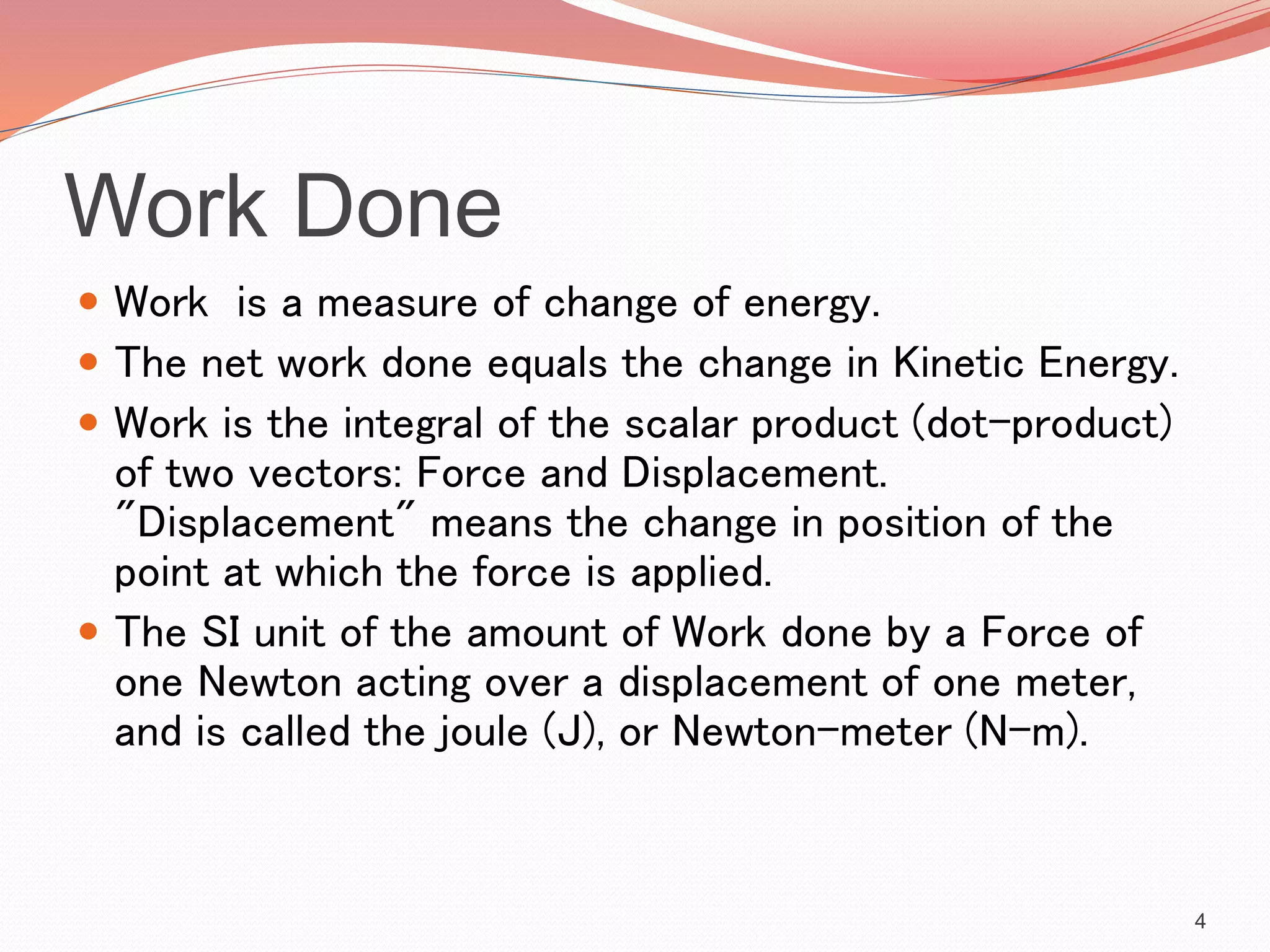 Work Done
 Work is a measure of change of energy.
 The net work done equals the change in Kinetic Energy.
 Work is the integral of the scalar product (dot-product)
of two vectors: Force and Displacement.
"Displacement" means the change in position of the
point at which the force is applied.
 The SI unit of the amount of Work done by a Force of
one Newton acting over a displacement of one meter,
and is called the joule (J), or Newton-meter (N-m).
4
 