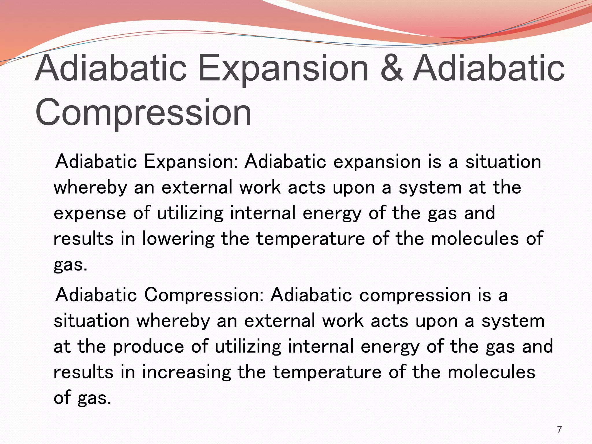 Adiabatic Expansion & Adiabatic
Compression
Adiabatic Expansion: Adiabatic expansion is a situation
whereby an external work acts upon a system at the
expense of utilizing internal energy of the gas and
results in lowering the temperature of the molecules of
gas.
Adiabatic Compression: Adiabatic compression is a
situation whereby an external work acts upon a system
at the produce of utilizing internal energy of the gas and
results in increasing the temperature of the molecules
of gas.
7
 