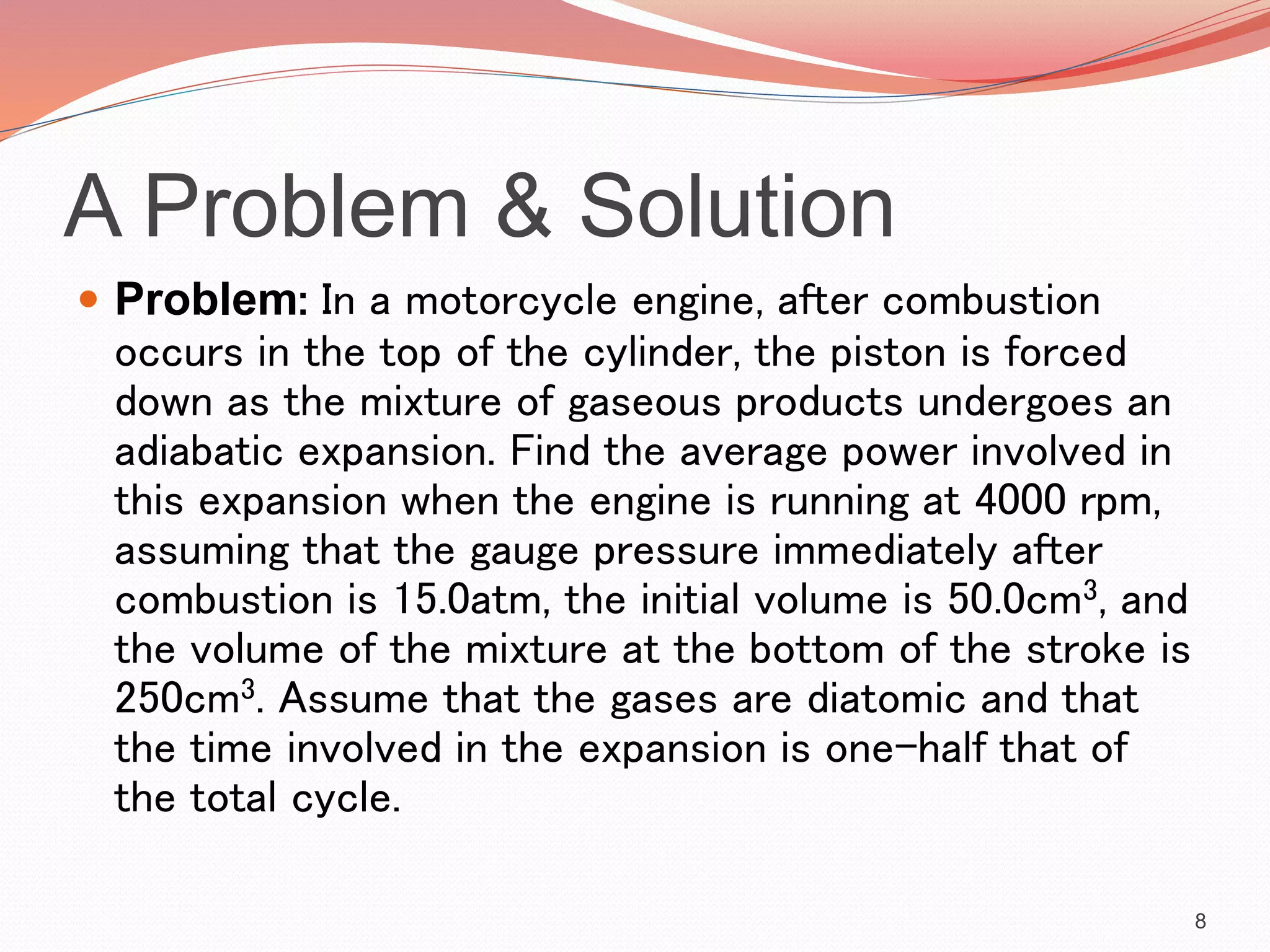 A Problem & Solution
 Problem: In a motorcycle engine, after combustion
occurs in the top of the cylinder, the piston is forced
down as the mixture of gaseous products undergoes an
adiabatic expansion. Find the average power involved in
this expansion when the engine is running at 4000 rpm,
assuming that the gauge pressure immediately after
combustion is 15.0atm, the initial volume is 50.0cm3, and
the volume of the mixture at the bottom of the stroke is
250cm3. Assume that the gases are diatomic and that
the time involved in the expansion is one-half that of
the total cycle.
8
 