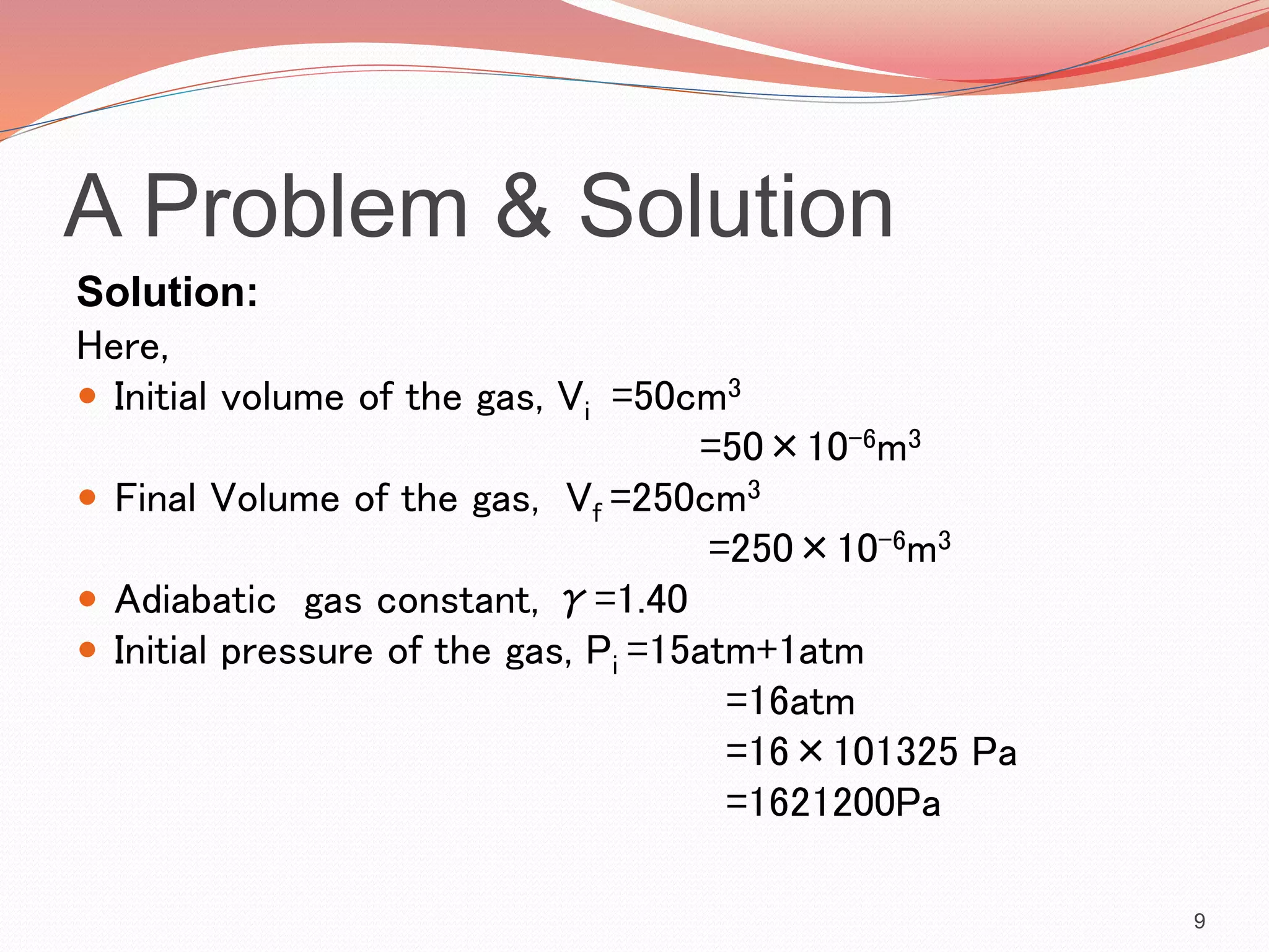 A Problem & Solution
Solution:
Here,
 Initial volume of the gas, Vi =50cm3
=50×10-6m3
 Final Volume of the gas, Vf =250cm3
=250×10-6m3
 Adiabatic gas constant, γ=1.40
 Initial pressure of the gas, Pi =15atm+1atm
=16atm
=16×101325 Pa
=1621200Pa
9
 