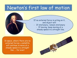 Newton’s first law of motion
If no external force is acting on it,
and object will:
- If stationary, remain stationary
- If moving, keep moving at a
steady speed in a straight line.
In space, where there are no
external forces, a satellite
will continue to move at a
steady speed in a straight
line …. for ever!
 