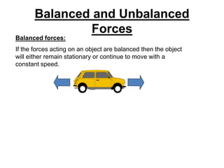 Balanced and Unbalanced
Forces
Balanced forces:
If the forces acting on an object are balanced then the object
will either remain stationary or continue to move with a
constant speed.
 