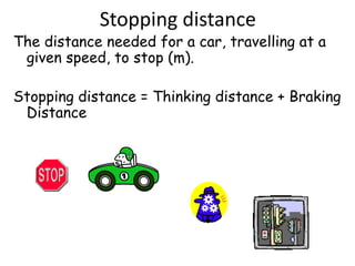 Stopping distance
The distance needed for a car, travelling at a
given speed, to stop (m).
Stopping distance = Thinking distance + Braking
Distance
 