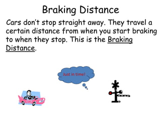 Just in time!
Braking Distance
Cars don’t stop straight away. They travel a
certain distance from when you start braking
to when they stop. This is the Braking
Distance.
 