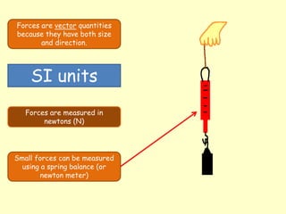 Forces are vector quantities
because they have both size
and direction.
SI units
Forces are measured in
newtons (N)
Small forces can be measured
using a spring balance (or
newton meter)
 