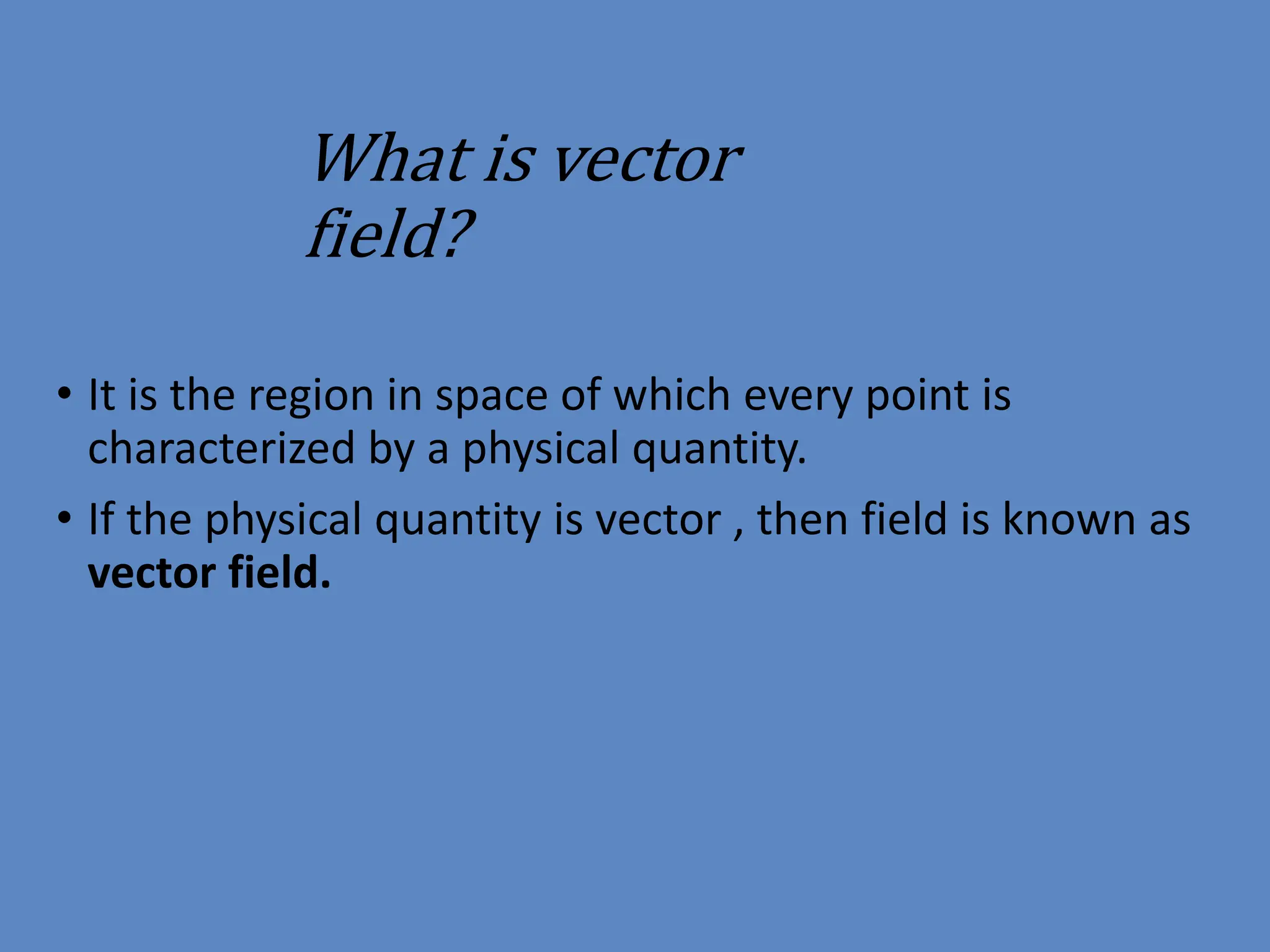 What is vector
field?
• It is the region in space of which every point is
characterized by a physical quantity.
• If the physical quantity is vector , then field is known as
vector field.