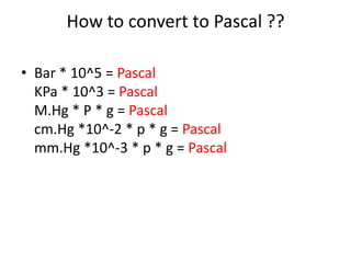 How to convert to Pascal ??
• Bar * 10^5 = Pascal
KPa * 10^3 = Pascal
M.Hg * P * g = Pascal
cm.Hg *10^-2 * p * g = Pascal
mm.Hg *10^-3 * p * g = Pascal
 