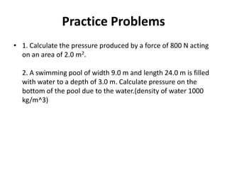Practice Problems
• 1. Calculate the pressure produced by a force of 800 N acting
on an area of 2.0 m2.
2. A swimming pool of width 9.0 m and length 24.0 m is filled
with water to a depth of 3.0 m. Calculate pressure on the
bottom of the pool due to the water.(density of water 1000
kg/m^3)
 