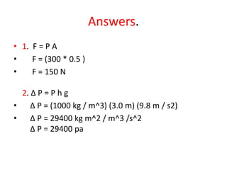 Answers.
• 1. F = P A
• F = (300 * 0.5 )
• F = 150 N
2. ∆ P = P h g
• ∆ P = (1000 kg / m^3) (3.0 m) (9.8 m / s2)
• ∆ P = 29400 kg m^2 / m^3 /s^2
∆ P = 29400 pa
 