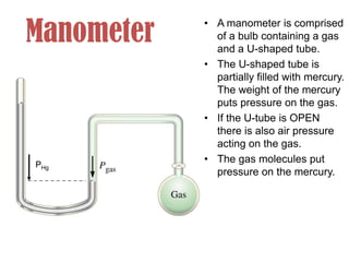 Manometer
• A manometer is comprised
of a bulb containing a gas
and a U-shaped tube.
• The U-shaped tube is
partially filled with mercury.
The weight of the mercury
puts pressure on the gas.
• If the U-tube is OPEN
there is also air pressure
acting on the gas.
• The gas molecules put
pressure on the mercury.
PHg
 