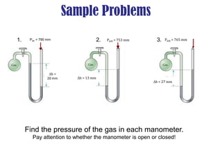 Sample Problems
PAIR = 765 mm
h = 27 mm
h = 13 mm
PAIR = 753 mm
h =
20 mm
Pair = 790 mm
Find the pressure of the gas in each manometer.
Pay attention to whether the manometer is open or closed!
1. 2. 3.
 