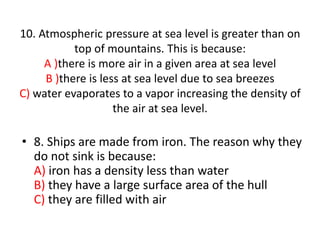 10. Atmospheric pressure at sea level is greater than on
top of mountains. This is because:
A )there is more air in a given area at sea level
B )there is less at sea level due to sea breezes
C) water evaporates to a vapor increasing the density of
the air at sea level.
• 8. Ships are made from iron. The reason why they
do not sink is because:
A) iron has a density less than water
B) they have a large surface area of the hull
C) they are filled with air
 