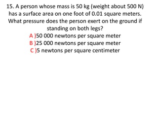15. A person whose mass is 50 kg (weight about 500 N)
has a surface area on one foot of 0.01 square meters.
What pressure does the person exert on the ground if
standing on both legs?
A )50 000 newtons per square meter
B )25 000 newtons per square meter
C )5 newtons per square centimeter
 