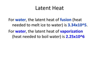 Latent Heat
For water, the latent heat of fusion (heat
needed to melt ice to water) is 3.34x10^5.
For water, the latent heat of vaporization
(heat needed to boil water) is 2.25x10^6
 