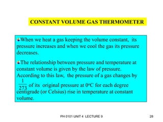 PH 0101 UNIT 4 LECTURE 9 28
CONSTANT VOLUME GAS THERMOMETER
When we heat a gas keeping the volume constant, its
pressure increases and when we cool the gas its pressure
decreases.
The relationship between pressure and temperature at
constant volume is given by the law of pressure.
According to this law, the pressure of a gas changes by
of its original pressure at 0oC for each degree
centigrade (or Celsius) rise in temperature at constant
volume.
273
1
 