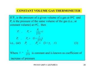 PH 0101 UNIT 4 LECTURE 9 29
CONSTANT VOLUME GAS THERMOMETER
If Po is the pressure of a given volume of a gas at 0oC and
Pt is the pressure of the same volume of the gas (i.e., at
constant volume) at toC, then
i.e., (or) (1)
Where is constant and is known as coefficient of
increase of pressure
t
P
PP o
ot
273
)
273
1(
t
PP ot
)1( tPP vot
273
1
v
 