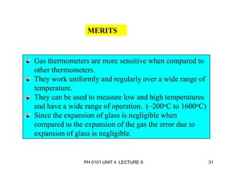 PH 0101 UNIT 4 LECTURE 9 31
MERITS
Gas thermometers are more sensitive when compared to
other thermometers.
They work uniformly and regularly over a wide range of
temperature.
They can be used to measure low and high temperatures
and have a wide range of operation. (–200oC to 1600oC)
Since the expansion of glass is negligible when
compared to the expansion of the gas the error due to
expansion of glass is negligible.
 