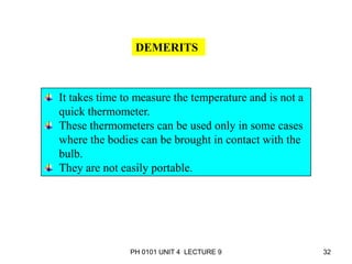PH 0101 UNIT 4 LECTURE 9 32
DEMERITS
It takes time to measure the temperature and is not a
quick thermometer.
These thermometers can be used only in some cases
where the bodies can be brought in contact with the
bulb.
They are not easily portable.
 