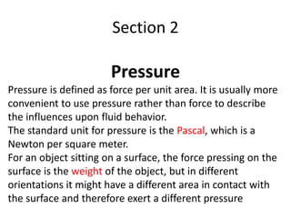Section 2
Pressure
Pressure is defined as force per unit area. It is usually more
convenient to use pressure rather than force to describe
the influences upon fluid behavior.
The standard unit for pressure is the Pascal, which is a
Newton per square meter.
For an object sitting on a surface, the force pressing on the
surface is the weight of the object, but in different
orientations it might have a different area in contact with
the surface and therefore exert a different pressure
 