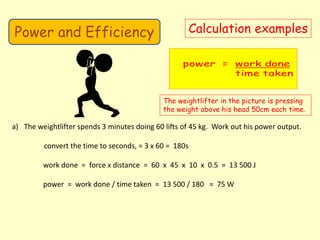 Power and Efficiency Calculation examples
The weightlifter in the picture is pressing
the weight above his head 50cm each time.
a) The weightlifter spends 3 minutes doing 60 lifts of 45 kg. Work out his power output.
convert the time to seconds, = 3 x 60 = 180s
work done = force x distance = 60 x 45 x 10 x 0.5 = 13 500 J
power = work done / time taken = 13 500 / 180 = 75 W
 