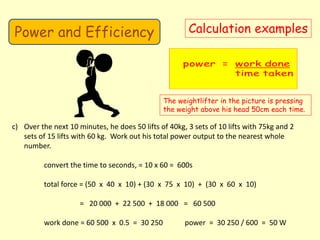 Power and Efficiency Calculation examples
The weightlifter in the picture is pressing
the weight above his head 50cm each time.
c) Over the next 10 minutes, he does 50 lifts of 40kg, 3 sets of 10 lifts with 75kg and 2
sets of 15 lifts with 60 kg. Work out his total power output to the nearest whole
number.
convert the time to seconds, = 10 x 60 = 600s
total force = (50 x 40 x 10) + (30 x 75 x 10) + (30 x 60 x 10)
= 20 000 + 22 500 + 18 000 = 60 500
work done = 60 500 x 0.5 = 30 250 power = 30 250 / 600 = 50 W
 