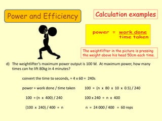Power and Efficiency Calculation examples
The weightlifter in the picture is pressing
the weight above his head 50cm each time.
d) The weightlifter’s maximum power output is 100 W. At maximum power, how many
times can he lift 80kg in 4 minutes?
convert the time to seconds, = 4 x 60 = 240s
power = work done / time taken 100 = (n x 80 x 10 x 0.5) / 240
100 = (n x 400) / 240 100 x 240 = n x 400
(100 x 240) / 400 = n n = 24 000 / 400 = 60 reps
 
