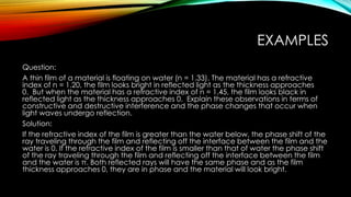 EXAMPLES
Question:
A thin film of a material is floating on water (n = 1.33). The material has a refractive
index of n = 1.20, the film looks bright in reflected light as the thickness approaches
0. But when the material has a refractive index of n = 1.45, the film looks black in
reflected light as the thickness approaches 0. Explain these observations in terms of
constructive and destructive interference and the phase changes that occur when
light waves undergo reflection.
Solution:
If the refractive index of the film is greater than the water below, the phase shift of the
ray traveling through the film and reflecting off the interface between the film and the
water is 0. If the refractive index of the film is smaller than that of water the phase shift
of the ray traveling through the film and reflecting off the interface between the film
and the water is π. Both reflected rays will have the same phase and as the film
thickness approaches 0, they are in phase and the material will look bright.
 