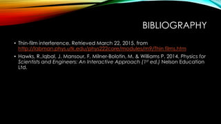 BIBLIOGRAPHY
• Thin-film interference. Retrieved March 22, 2015, from
http://labman.phys.utk.edu/phys222core/modules/m9/Thin films.htm
• Hawks, R.,Iqbal, J. Mansour, F, Milner-Bolotin, M. & Williams P. 2014. Physics for
Scientists and Engineers: An Interactive Approach (1st ed.) Nelson Education
Ltd.
 