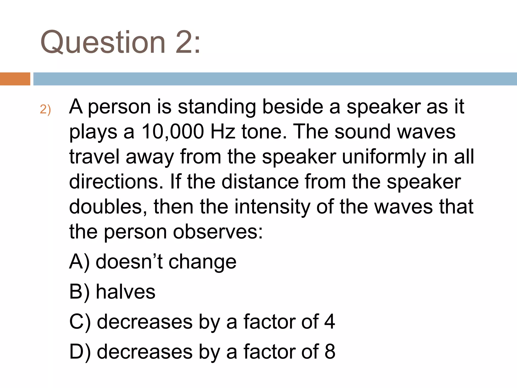 Question 2:
2) A person is standing beside a speaker as it
plays a 10,000 Hz tone. The sound waves
travel away from the speaker uniformly in all
directions. If the distance from the speaker
doubles, then the intensity of the waves that
the person observes:
A) doesn’t change
B) halves
C) decreases by a factor of 4
D) decreases by a factor of 8
 