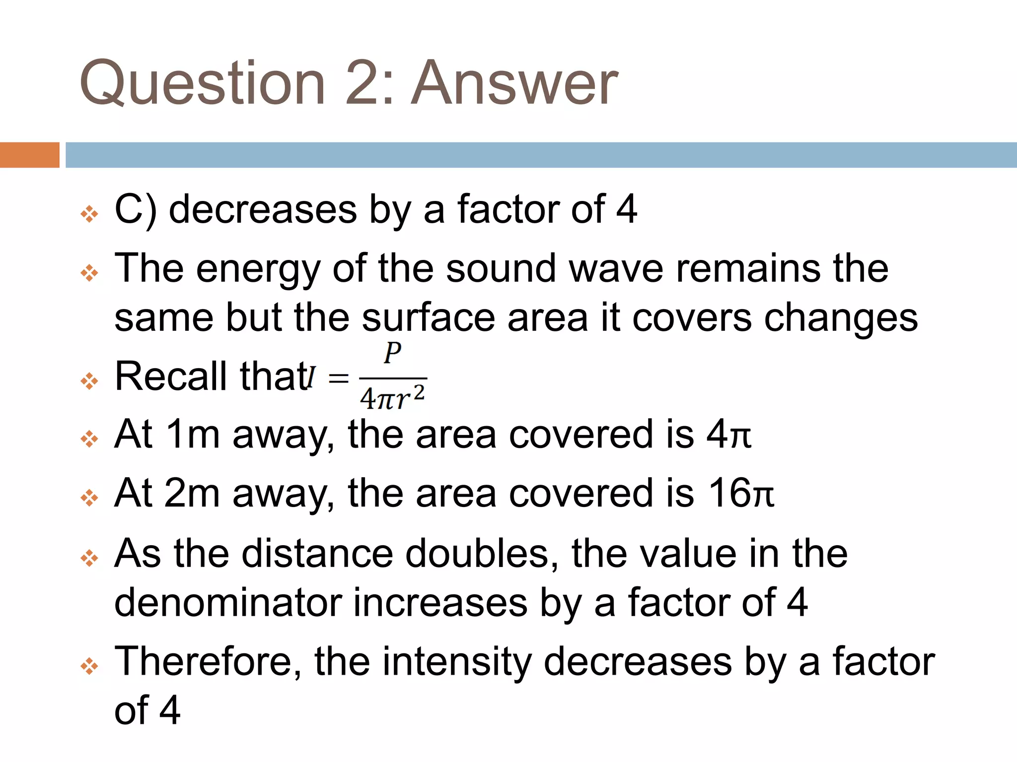 Question 2: Answer
 C) decreases by a factor of 4
 The energy of the sound wave remains the
same but the surface area it covers changes
 Recall that
 At 1m away, the area covered is 4π
 At 2m away, the area covered is 16π
 As the distance doubles, the value in the
denominator increases by a factor of 4
 Therefore, the intensity decreases by a factor
of 4
 
