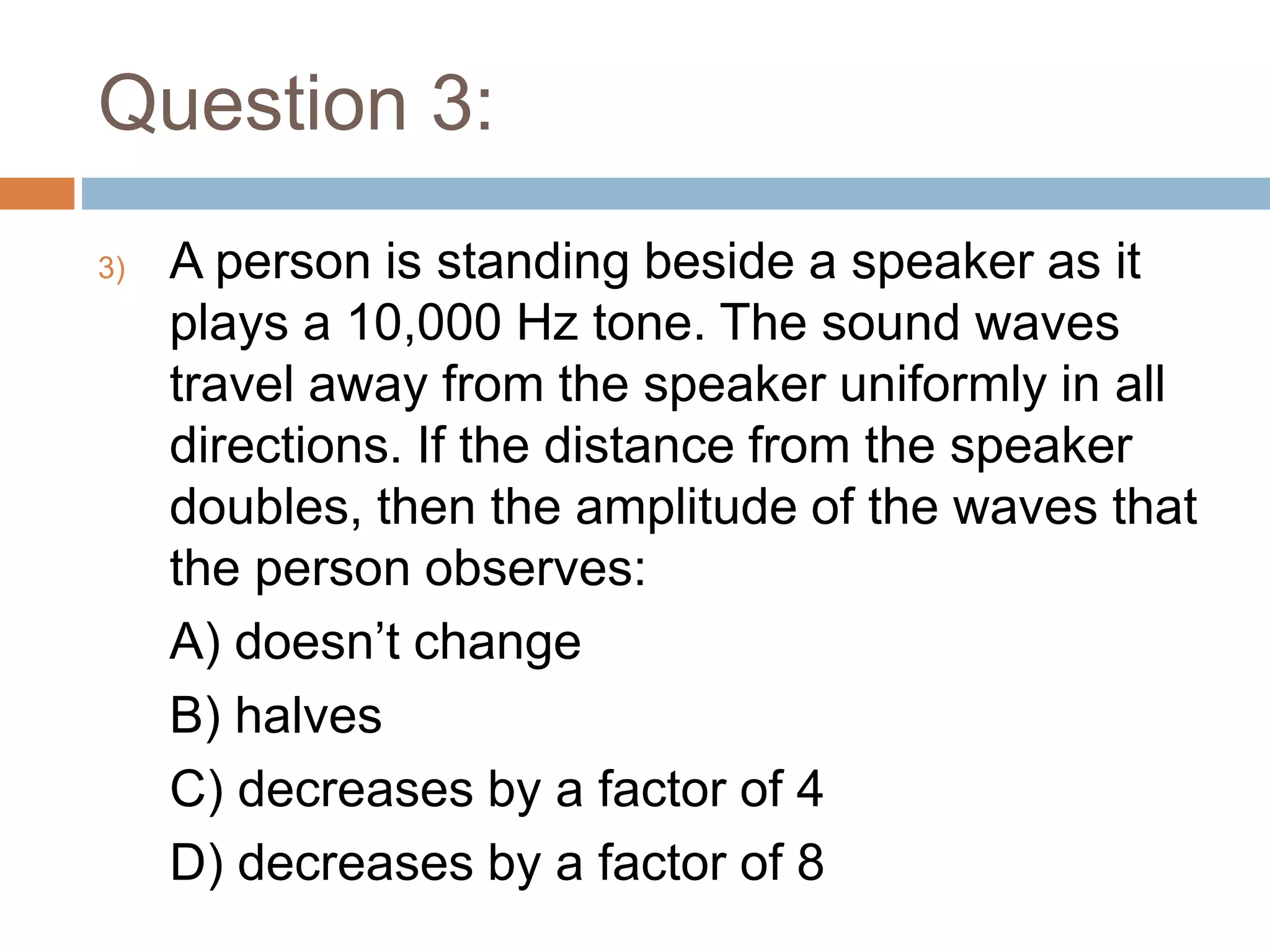 Question 3:
3) A person is standing beside a speaker as it
plays a 10,000 Hz tone. The sound waves
travel away from the speaker uniformly in all
directions. If the distance from the speaker
doubles, then the amplitude of the waves that
the person observes:
A) doesn’t change
B) halves
C) decreases by a factor of 4
D) decreases by a factor of 8
 