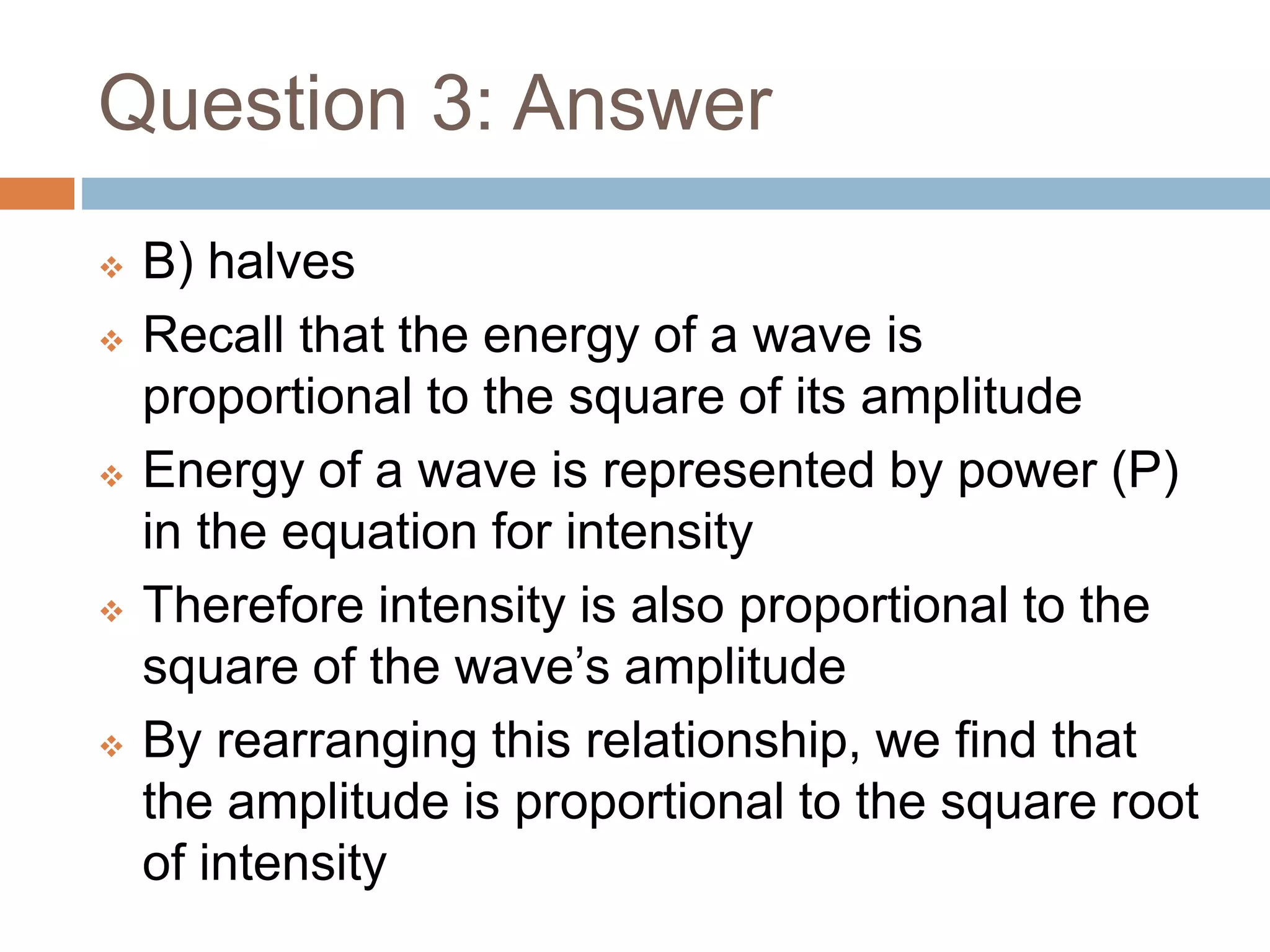 Question 3: Answer
 B) halves
 Recall that the energy of a wave is
proportional to the square of its amplitude
 Energy of a wave is represented by power (P)
in the equation for intensity
 Therefore intensity is also proportional to the
square of the wave’s amplitude
 By rearranging this relationship, we find that
the amplitude is proportional to the square root
of intensity
 