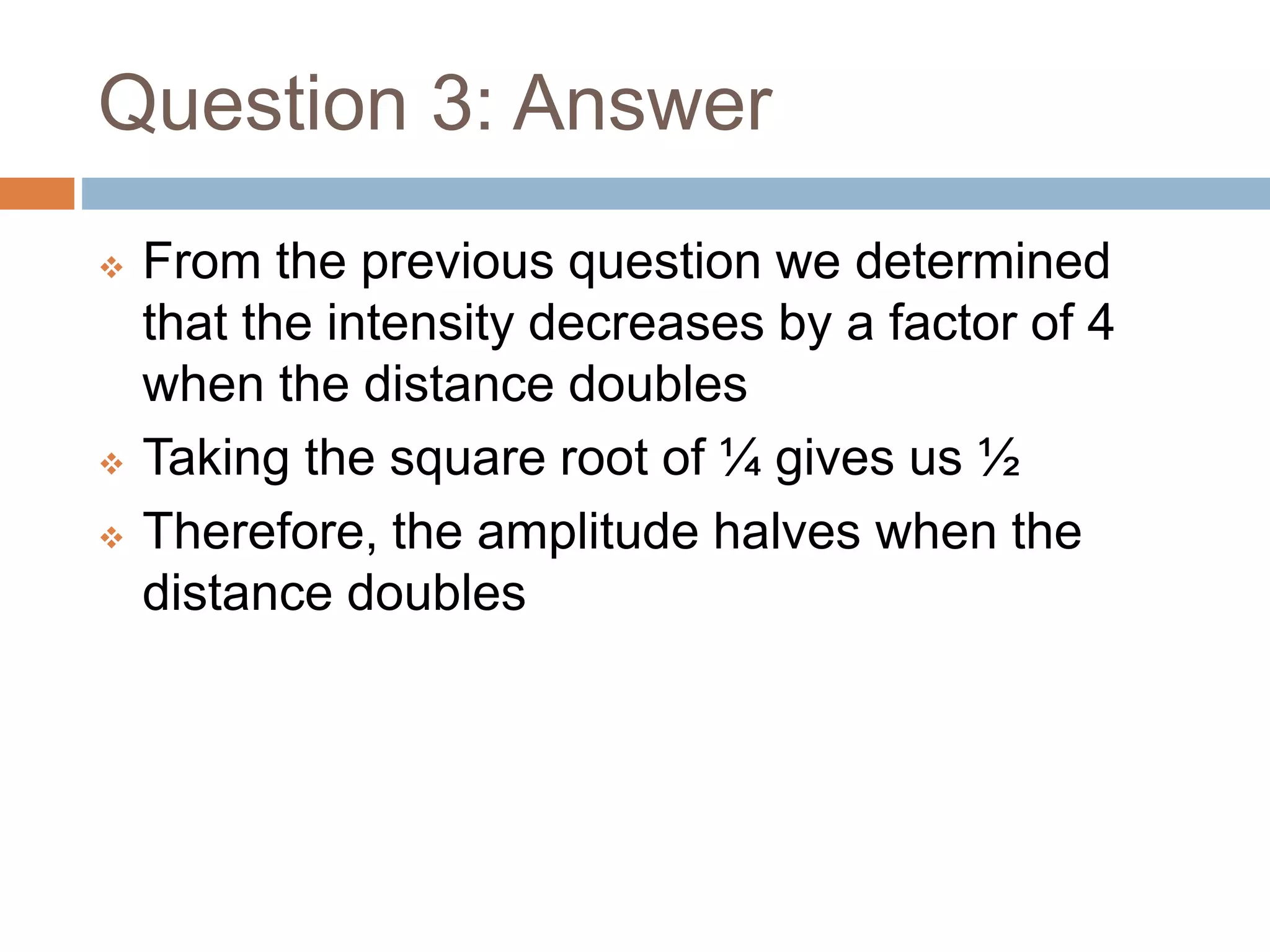 Question 3: Answer
 From the previous question we determined
that the intensity decreases by a factor of 4
when the distance doubles
 Taking the square root of ¼ gives us ½
 Therefore, the amplitude halves when the
distance doubles
 