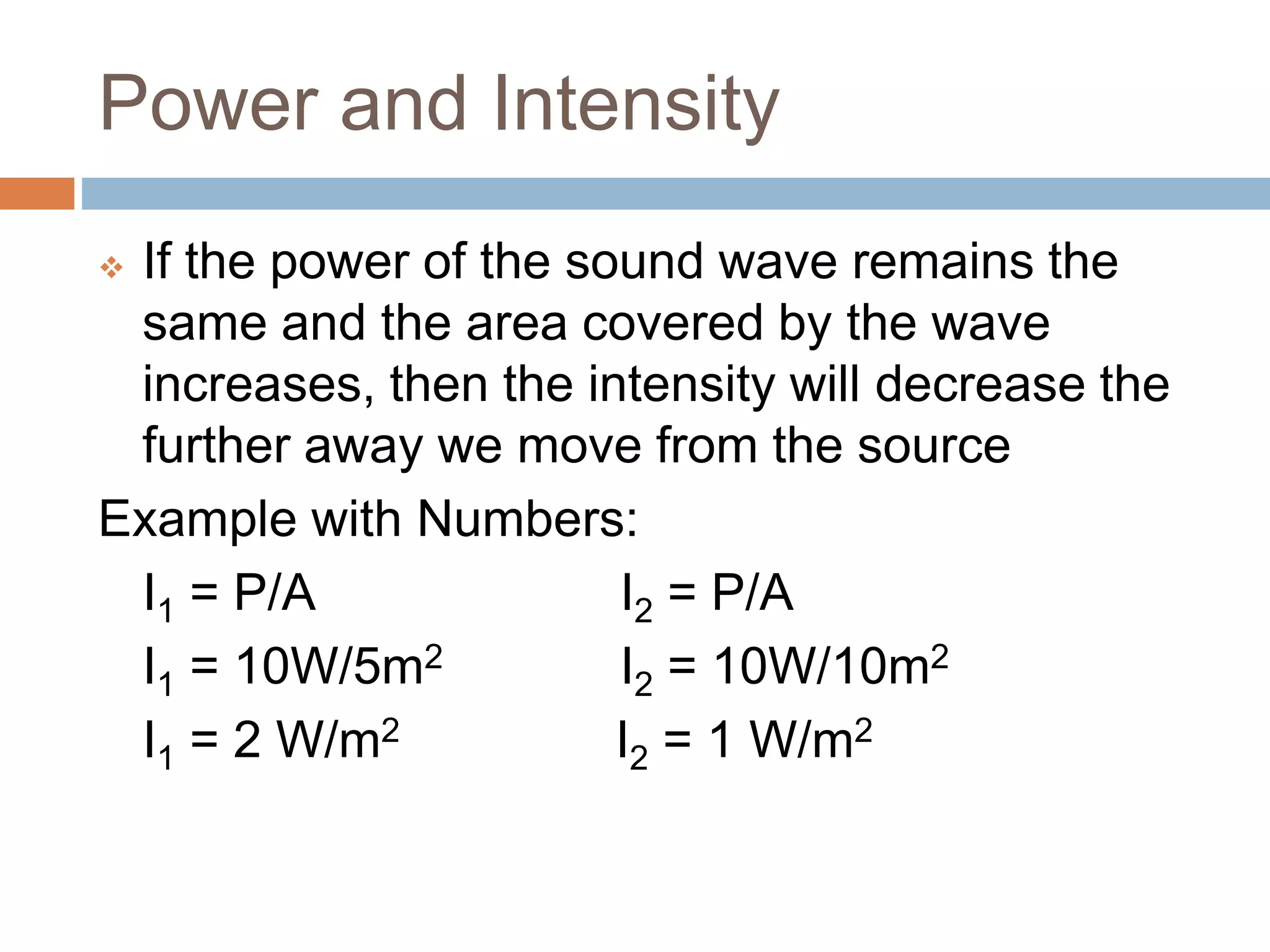 Power and Intensity
 If the power of the sound wave remains the
same and the area covered by the wave
increases, then the intensity will decrease the
further away we move from the source
Example with Numbers:
I1 = P/A I2 = P/A
I1 = 10W/5m2 I2 = 10W/10m2
I1 = 2 W/m2 I2 = 1 W/m2
 